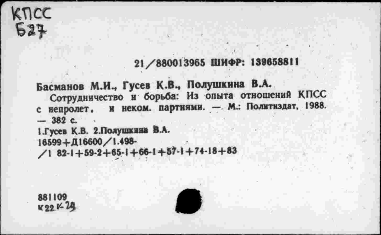 ﻿КПСС
ЬП
21/880013965 ШИФР: 139658811
Басманов М.И., Гусев К.В., Полушкина В.А.
Сотрудничество и борьба: Из опыта отношений КПСС с непролет, и неком, партиями. — М.: Политиздат, 1988. — 382 с.
1 .Гусев К.В. 2.Полушкяи> В.А.
16599+Д16600/1.498-
/\ 82-1 +59-2+65-1+66-1+57-1 + 74-18+83
881109 «22